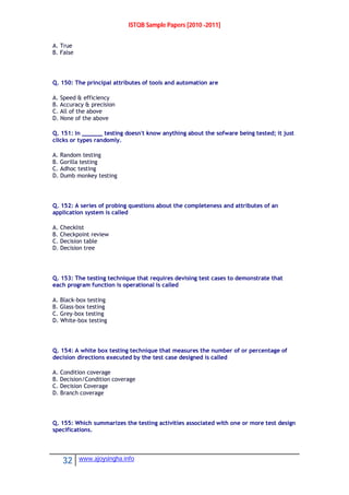 ISTQB Sample Papers [2010 -2011]
32 www.ajoysingha.info
A. True
B. False
Q. 150: The principal attributes of tools and automation are
A. Speed & efficiency
B. Accuracy & precision
C. All of the above
D. None of the above
Q. 151: In ______ testing doesn't know anything about the sofware being tested; it just
clicks or types randomly.
A. Random testing
B. Gorilla testing
C. Adhoc testing
D. Dumb monkey testing
Q. 152: A series of probing questions about the completeness and attributes of an
application system is called
A. Checklist
B. Checkpoint review
C. Decision table
D. Decision tree
Q. 153: The testing technique that requires devising test cases to demonstrate that
each program function is operational is called
A. Black-box testing
B. Glass-box testing
C. Grey-box testing
D. White-box testing
Q. 154: A white box testing technique that measures the number of or percentage of
decision directions executed by the test case designed is called
A. Condition coverage
B. Decision/Condition coverage
C. Decision Coverage
D. Branch coverage
Q. 155: Which summarizes the testing activities associated with one or more test design
specifications.
 