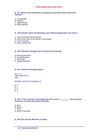 ISTQB Sample Papers [2010 -2011]
37 www.ajoysingha.info
Q. 181: Which of the following is not a quality characteristic listed in ISO 9126
Standard?
A. Functionality
B. Usability
C. Supportability
D. Maintainability
Q. 182: One Key reason why developers have difficulty testing their own work is :
A. Lack of technical documentation
B. Lack of test tools on the market for developers
C. Lack of training
D. Lack of Objectivity
Q. 183: Statement Coverage will not check for the following.
A. Missing Statements
B. Unused Branches
C. Dead Code
D. Unused Statement
Q. 184: Given the Following program
IF X <>= Z
THEN Statement 2;
END
McCabe’s Cyclomatic Complexity is :
A. 2
B. 3
C. 4
D. 5
Q. 185: To test a function, the programmer has to write a _________, which calls the
function to be tested and passes it test data.
A. Stub
B. Driver
C. Proxy
D. None of the above
Q. 186: Pick the best definition of quality
 