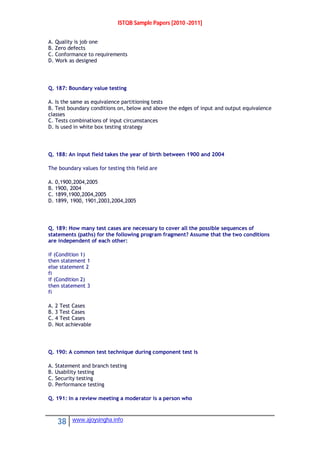 ISTQB Sample Papers [2010 -2011]
38 www.ajoysingha.info
A. Quality is job one
B. Zero defects
C. Conformance to requirements
D. Work as designed
Q. 187: Boundary value testing
A. Is the same as equivalence partitioning tests
B. Test boundary conditions on, below and above the edges of input and output equivalence
classes
C. Tests combinations of input circumstances
D. Is used in white box testing strategy
Q. 188: An input field takes the year of birth between 1900 and 2004
The boundary values for testing this field are
A. 0,1900,2004,2005
B. 1900, 2004
C. 1899,1900,2004,2005
D. 1899, 1900, 1901,2003,2004,2005
Q. 189: How many test cases are necessary to cover all the possible sequences of
statements (paths) for the following program fragment? Assume that the two conditions
are independent of each other:
if (Condition 1)
then statement 1
else statement 2
fi
if (Condition 2)
then statement 3
fi
A. 2 Test Cases
B. 3 Test Cases
C. 4 Test Cases
D. Not achievable
Q. 190: A common test technique during component test is
A. Statement and branch testing
B. Usability testing
C. Security testing
D. Performance testing
Q. 191: In a review meeting a moderator is a person who
 