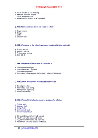 ISTQB Sample Papers [2010 -2011]
39 www.ajoysingha.info
A. Takes minutes of the meeting
B. Mediates between people
C. Takes telephone calls
D. Writes the documents to be reviewed
Q. 192: Acceptance test cases are based on what?
A. Requirements
B. Design
C. Code
D. Decision table
Q. 193: Which one of the following are non-functional testing methods?
A. System testing
B. Usability testing
C. Performance testing
D. Both B & C
Q. 194: Independent Verification & Validation is
A. Done by the Developer
B. Done by the Test Engineers
C. Done By Management
D. Done by an Entity Outside the Project’s sphere of influence
Q. 195: Defect Management process does not include
A. Defect prevention
B. Deliverable base-lining
C. Management reporting
D. None of the above
Q. 196: Which of the following could be a reason for a failure
1) Testing fault
2) Software fault
3) Design fault
4) Environment Fault
5) Documentation Fault
A. 2 is a valid reason; 1,3,4 & 5 are not
B. 1,2,3,4 are valid reasons; 5 is not
C. 1,2,3 are valid reasons; 4 & 5 are not
D. All of them are valid reasons for failure
 
