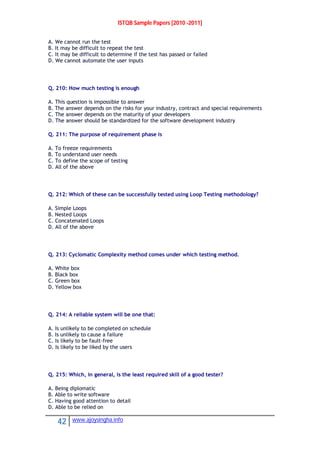 ISTQB Sample Papers [2010 -2011]
42 www.ajoysingha.info
A. We cannot run the test
B. It may be difficult to repeat the test
C. It may be difficult to determine if the test has passed or failed
D. We cannot automate the user inputs
Q. 210: How much testing is enough
A. This question is impossible to answer
B. The answer depends on the risks for your industry, contract and special requirements
C. The answer depends on the maturity of your developers
D. The answer should be standardized for the software development industry
Q. 211: The purpose of requirement phase is
A. To freeze requirements
B. To understand user needs
C. To define the scope of testing
D. All of the above
Q. 212: Which of these can be successfully tested using Loop Testing methodology?
A. Simple Loops
B. Nested Loops
C. Concatenated Loops
D. All of the above
Q. 213: Cyclomatic Complexity method comes under which testing method.
A. White box
B. Black box
C. Green box
D. Yellow box
Q. 214: A reliable system will be one that:
A. Is unlikely to be completed on schedule
B. Is unlikely to cause a failure
C. Is likely to be fault-free
D. Is likely to be liked by the users
Q. 215: Which, in general, is the least required skill of a good tester?
A. Being diplomatic
B. Able to write software
C. Having good attention to detail
D. Able to be relied on
 