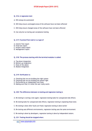 ISTQB Sample Papers [2010 -2011]
43 www.ajoysingha.info
Q. 216: A regression test:
A. Will always be automated
B. Will help ensure unchanged areas of the software have not been affected
C. Will help ensure changed areas of the software have not been affected
D. Can only be run during user acceptance testing
Q. 217: Function/Test matrix is a type of
A. Interim Test report
B. Final test report
C. Project status report
D. Management report
Q. 218: The process starting with the terminal modules is called:
A. Top-down integration
B. Bottom-up integration
C. None of the above
D. Module integration
Q. 219: Verification is:
A. Checking that we are building the right system
B. Checking that we are building the system right
C. Performed by an independent test team
D. Making sure that it is what the user really wants
Q. 220: The difference between re-testing and regression testing is
A. Re-testing is running a test again; regression testing looks for unexpected side effects
B. Re-testing looks for unexpected side effects; regression testing is repeating those tests
C. Re-testing is done after faults are fixed; regression testing is done earlier
D. Re-testing uses different environments, regression testing uses the same environment
E. Re-testing is done by developers, regression testing is done by independent testers
Q. 221: Testing should be stopped when:
 