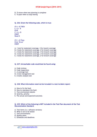 ISTQB Sample Papers [2010 -2011]
47 www.ajoysingha.info
D. To know when test planning is complete
E. To plan when to stop testing
Q. 236: Given the following code, which is true:
IF A > B THEN
C = A – B
ELSE
C = A + B
ENDIF
Read D
IF C = D Then
Print "Error"
ENDIF
A. 1 test for statement coverage, 3 for branch coverage
B. 2 tests for statement coverage, 2 for branch coverage
C. 2 tests for statement coverage. 3 for branch coverage
D. 3 tests for statement coverage, 3 for branch coverage
E. 3 tests for statement coverage, 2 for branch coverage
Q. 237: Unreachable code would best be found using:
A. Code reviews
B. Code inspections
C. A coverage tool
D. A test management tool
E. A static analysis tool
Q. 238: What information need not be included in a test incident report:
A. How to fix the fault
B. How to reproduce the fault
C. Test environment details
D. Severity, priority
E. The actual and expected outcomes
Q. 239: Which of the following is NOT included in the Test Plan document of the Test
Documentation Standard:
A. Test items (i.e. software versions)
B. What is not to be tested
C. Test environments
D. Quality plans
E. Schedules and deadlines
 