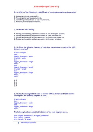 ISTQB Sample Papers [2010 -2011]
5 www.ajoysingha.info
Q. 14: Which of the following is a MAJOR task of test implementation and execution?
A. Measuring and analyzing results.
B. Reporting discrepancies as incidents.
C. Identifying test conditions or test requirements.
D. Assessing if more tests are needed.
Q. 15: What is beta testing?
A. Testing performed by potential customers at the developers location.
B. Testing performed by potential customers at their own locations.
C. Testing performed by product developers at the customer's location.
D. Testing performed by product developers at their own locations.
Q. 16: Given the following fragment of code, how many tests are required for 100%
decision coverage?
if width > length
then
biggest_dimension = width
if height > width
then
biggest_dimension = height
end_if
else
biggest_dimension = length
if height > length
then
biggest_dimension = height
end_if
end_if
A. 3
B. 4
C. 2
D. 1
Q. 17: You have designed test cases to provide 100% statement and 100% decision
coverage for the following fragment of code.
if width > length
then
biggest_dimension = width
else
biggest_dimension = length
end_if
The following has been added to the bottom of the code fragment above.
print "Biggest dimension is " & biggest_dimension
print "Width: " & width
print "Length: " & length
 
