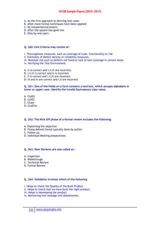 ISTQB Sample Papers [2010 -2011]
50 www.ajoysingha.info
A. As the first approach to deriving test cases
B. After more formal techniques have been applied
C. By inexperienced testers
D. After the system has gone live
E. Only by end users
Q. 260: Exit Criteria may consist of:
i. Thoroughness measures, such as coverage of code, functionality or risk
ii. Estimates of Defect density or reliability measures.
iii. Residual risk such as defects not fixed or lack of test coverage in certain areas
iv. Verifying the Test Environment.
A. iv is correct and i,ii,iii are incorrect.
B. i,ii,iii is correct and iv is incorrect
C. ii is correct and i,ii,iii are incorrect
D. iii and iv are correct and i,ii are incorrect
Q. 261: One of the fields on a form contains a text box, which accepts alphabets in
lower or upper case. Identify the invalid Equivalance class value.
A. CLASS
B. cLASS
C. CLass
D. CLa01ss
Q. 262: The Kick Off phase of a formal review includes the following:
A. Explaining the objective
B. Fixing defects found typically done by author
C. Follow up
D. Individual Meeting preparations
Q. 263: Peer Reviews are also called as :
A. Inspection
B. Walkthrough
C. Technical Review
D. Formal Review
Q. 264: Validation involves which of the following
i. Helps to check the Quality of the Built Product
ii. Helps to check that we have built the right product.
iii. Helps in developing the product
iv. Monitoring tool wastage and obsoleteness.
 