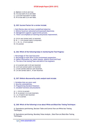 ISTQB Sample Papers [2010 -2011]
51 www.ajoysingha.info
A. Options i,ii,iii,iv are true.
B. ii is true and i,iii,iv are false
C. i,ii,iii are true and iv is false
D. iii is true and i,ii,iv are false.
Q. 265: Success Factors for a review include:
i. Each Review does not have a predefined objective
ii. Defects found are welcomed and expressed objectively
iii. Management supports a good review process.
iv. There is an emphasis on learning and process improvement.
A. ii,iii,iv are correct and i is incorrect
B. iii , i , iv is correct and ii is incorrect
C. i , iii , iv , ii is in correct
D. ii is correct
Q. 266: Which of the following helps in monitoring the Test Progress:
i. Percentage of Test Case Execution
ii. Percentage of work done in test environment preparation.
iii. Defect Information e.g. defect density, defects found and fixed
iv. The size of the testing Team and skills of the engineers
A. iv is correct and i,ii,iii are incorrect
B. i,ii,iii are correct and iv is incorrect
C. i,ii are correct and iii,iv are incorrect
D. i,iv are correct and ii , iii are incorrect
Q. 267: Defects discovered by static analysis tools include:
i. Variables that are never used.
ii. Security vulnerabilities.
iii. Programming Standard Violations
iv. Uncalled functions and procedures
A. i , ii,iii,iv is correct
B. iii ,is correct I,ii,iv are incorrect.
C. i ,ii, iii and iv are incorrect
D. iv, ii is correct
Q. 268: Which of the following is true about White and Black Box Testing Technique:-
A. Equivalence partitioning, Decision Table and Control flow are White box Testing
Techniques.
B. Equivalence partitioning, Boundary Value Analysis , Data Flow are Black Box Testing
Techniques.
 