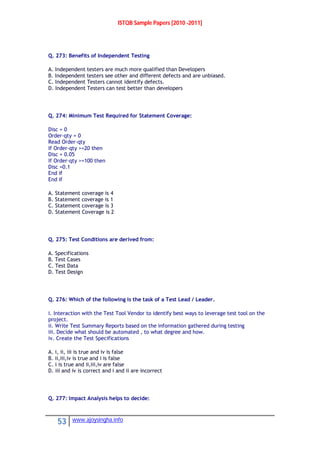 ISTQB Sample Papers [2010 -2011]
53 www.ajoysingha.info
Q. 273: Benefits of Independent Testing
A. Independent testers are much more qualified than Developers
B. Independent testers see other and different defects and are unbiased.
C. Independent Testers cannot identify defects.
D. Independent Testers can test better than developers
Q. 274: Minimum Test Required for Statement Coverage:
Disc = 0
Order-qty = 0
Read Order-qty
If Order-qty >=20 then
Disc = 0.05
If Order-qty >=100 then
Disc =0.1
End if
End if
A. Statement coverage is 4
B. Statement coverage is 1
C. Statement coverage is 3
D. Statement Coverage is 2
Q. 275: Test Conditions are derived from:
A. Specifications
B. Test Cases
C. Test Data
D. Test Design
Q. 276: Which of the following is the task of a Test Lead / Leader.
i. Interaction with the Test Tool Vendor to identify best ways to leverage test tool on the
project.
ii. Write Test Summary Reports based on the information gathered during testing
iii. Decide what should be automated , to what degree and how.
iv. Create the Test Specifications
A. i, ii, iii is true and iv is false
B. ii,iii,iv is true and i is false
C. i is true and ii,iii,iv are false
D. iii and iv is correct and i and ii are incorrect
Q. 277: Impact Analysis helps to decide:
 