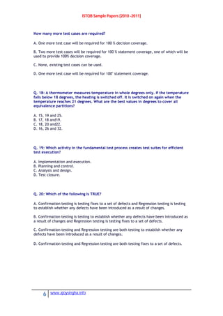 ISTQB Sample Papers [2010 -2011]
6 www.ajoysingha.info
How many more test cases are required?
A. One more test case will be required for 100 % decision coverage.
B. Two more test cases will be required for 100 % statement coverage, one of which will be
used to provide 100% decision coverage.
C. None, existing test cases can be used.
D. One more test case will be required for 100" statement coverage.
Q. 18: A thermometer measures temperature in whole degrees only. If the temperature
falls below 18 degrees, the heating is switched off. It is switched on again when the
temperature reaches 21 degrees. What are the best values in degrees to cover all
equivalence partitions?
A. 15, 19 and 25.
B. 17, 18 and19.
C. 18, 20 and22.
D. 16, 26 and 32.
Q. 19: Which activity in the fundamental test process creates test suites for efficient
test execution?
A. Implementation and execution.
B. Planning and control.
C. Analysis and design.
D. Test closure.
Q. 20: Which of the following is TRUE?
A. Confirmation testing is testing fixes to a set of defects and Regression testing is testing
to establish whether any defects have been introduced as a result of changes.
B. Confirmation testing is testing to establish whether any defects have been introduced as
a result of changes and Regression testing is testing fixes to a set of defects.
C. Confirmation testing and Regression testing are both testing to establish whether any
defects have been introduced as a result of changes.
D. Confirmation testing and Regression testing are both testing fixes to a set of defects.
 