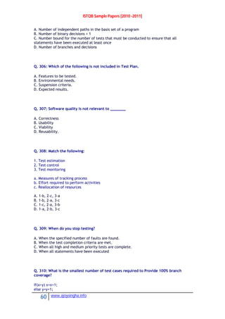 ISTQB Sample Papers [2010 -2011]
60 www.ajoysingha.info
A. Number of independent paths in the basis set of a program
B. Number of binary decisions + 1
C. Number bound for the number of tests that must be conducted to ensure that all
statements have been executed at least once
D. Number of branches and decisions
Q. 306: Which of the following is not included in Test Plan.
A. Features to be tested.
B. Environmental needs.
C. Suspension criteria.
D. Expected results.
Q. 307: Software quality is not relevant to _______
A. Correctness
B. Usability
C. Viability
D. Reusability.
Q. 308: Match the following:
1. Test estimation
2. Test control
3. Test monitoring
a. Measures of tracking process
b. Effort required to perform activities
c. Reallocation of resources
A. 1-b, 2-c, 3-a
B. 1-b, 2-a, 3-c
C. 1-c, 2-a, 3-b
D. 1-a, 2-b, 3-c
Q. 309: When do you stop testing?
A. When the specified number of faults are found.
B. When the test completion criteria are met.
C. When all high and medium priority tests are complete.
D. When all statements have been executed
Q. 310: What is the smallest number of test cases required to Provide 100% branch
coverage?
If(x>y) x=x+1;
else y=y+1;
 