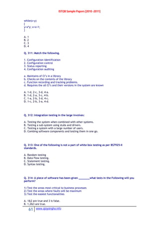 ISTQB Sample Papers [2010 -2011]
61 www.ajoysingha.info
while(x>y)
{
y=x*y; x=x+1;
}
A. 1
B. 2
C. 3
D. 4
Q. 311: Match the following.
1. Configuration identification
2. Configuration control
3. Status reporting
4. Configuration auditing
a. Maintains of CI’s in a library
b. Checks on the contents of the library
c. Function recording and tracking problems.
d. Requires the all CI’s and their versions in the system are known
A. 1-d, 2-c, 3-d, 4-a.
B. 1-d, 2-a, 3-c, 4-b.
C. 1-a, 2-b, 3-d, 4-c.
D. 1-c, 2-b, 3-a, 4-d.
Q. 312: Integration testing in the large involves:
A. Testing the system when combined with other systems.
B. Testing a sub-system using stubs and drivers.
C. Testing a system with a large number of users.
D. Combing software components and testing them in one go.
Q. 313: One of the following is not a part of white box testing as per BS7925-II
standards.
A. Random testing
B. Data Flow testing.
C. Statement testing.
D. Syntax testing.
Q. 314: A piece of software has been given _______what tests in the Following will you
perform?
1) Test the areas most critical to business processes
2) Test the areas where faults will be maximum
3) Test the easiest functionalities
A. 1&2 are true and 3 is false.
B. 1,2&3 are true.
 