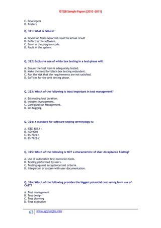 ISTQB Sample Papers [2010 -2011]
63 www.ajoysingha.info
C. Developers
D. Testers
Q. 321: What is failure?
A. Deviation from expected result to actual result
B. Defect in the software.
C. Error in the program code.
D. Fault in the system.
Q. 322: Exclusive use of white box testing in a test-phase will:
A. Ensure the test item is adequately tested.
B. Make the need for black-box testing redundant.
C. Run the risk that the requirements are not satisfied.
D. Suffices for the unit testing phase.
Q. 323: Which of the following is least important in test management?
A. Estimating test duration.
B. Incident Management.
C. Configuration Management.
D. De-bugging.
Q. 324: A standard for software testing terminology is:
A. IEEE 802.11
B. ISO 9001
C. BS 7925-1
D. BS 7925-2
Q. 325: Which of the following is NOT a characteristic of User Acceptance Testing?
A. Use of automated test execution tools.
B. Testing performed by users.
C. Testing against acceptance test criteria.
D. Integration of system with user documentation.
Q. 326: Which of the following provides the biggest potential cost saving from use of
CAST?
A. Test management
B. Test design
C. Test planning
D. Test execution
 