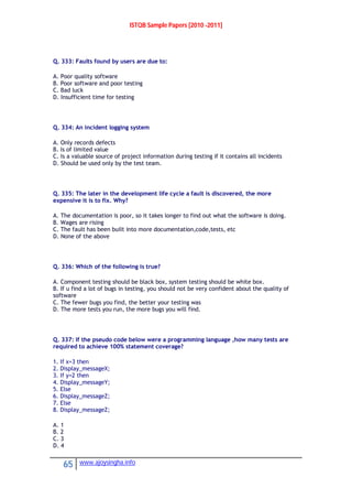 ISTQB Sample Papers [2010 -2011]
65 www.ajoysingha.info
Q. 333: Faults found by users are due to:
A. Poor quality software
B. Poor software and poor testing
C. Bad luck
D. Insufficient time for testing
Q. 334: An incident logging system
A. Only records defects
B. Is of limited value
C. Is a valuable source of project information during testing if it contains all incidents
D. Should be used only by the test team.
Q. 335: The later in the development life cycle a fault is discovered, the more
expensive it is to fix. Why?
A. The documentation is poor, so it takes longer to find out what the software is doing.
B. Wages are rising
C. The fault has been built into more documentation,code,tests, etc
D. None of the above
Q. 336: Which of the following is true?
A. Component testing should be black box, system testing should be white box.
B. If u find a lot of bugs in testing, you should not be very confident about the quality of
software
C. The fewer bugs you find, the better your testing was
D. The more tests you run, the more bugs you will find.
Q. 337: If the pseudo code below were a programming language ,how many tests are
required to achieve 100% statement coverage?
1. If x=3 then
2. Display_messageX;
3. If y=2 then
4. Display_messageY;
5. Else
6. Display_messageZ;
7. Else
8. Display_messageZ;
A. 1
B. 2
C. 3
D. 4
 