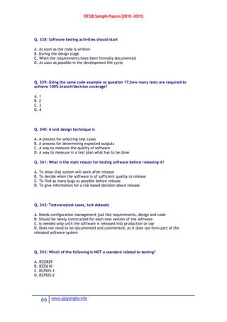 ISTQB Sample Papers [2010 -2011]
66 www.ajoysingha.info
Q. 338: Software testing activities should start
A. As soon as the code is written
B. During the design stage
C. When the requirements have been formally documented
D. As soon as possible in the development life cycle
Q. 339: Using the same code example as question 17,how many tests are required to
achieve 100% branch/decision coverage?
A. 1
B. 2
C. 3
D. 4
Q. 340: A test design technique is
A. A process for selecting test cases
B. A process for determining expected outputs
C. A way to measure the quality of software
D. A way to measure in a test plan what has to be done
Q. 341: What is the main reason for testing software before releasing it?
A. To show that system will work after release
B. To decide when the software is of sufficient quality to release
C. To find as many bugs as possible before release
D. To give information for a risk based decision about release
Q. 342: Testware(test cases, test dataset)
A. Needs configuration management just like requirements, design and code
B. Should be newly constructed for each new version of the software
C. Is needed only until the software is released into production or use
D. Does not need to be documented and commented, as it does not form part of the
released software system
Q. 343: Which of the following is NOT a standard related to testing?
A. IEEE829
B. IEEE610
C. BS7925-1
D. BS7925-2
 