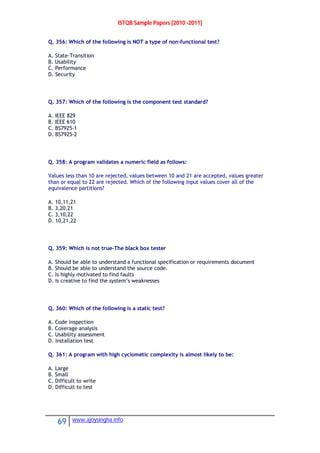 ISTQB Sample Papers [2010 -2011]
69 www.ajoysingha.info
Q. 356: Which of the following is NOT a type of non-functional test?
A. State-Transition
B. Usability
C. Performance
D. Security
Q. 357: Which of the following is the component test standard?
A. IEEE 829
B. IEEE 610
C. BS7925-1
D. BS7925-2
Q. 358: A program validates a numeric field as follows:
Values less than 10 are rejected, values between 10 and 21 are accepted, values greater
than or equal to 22 are rejected. Which of the following input values cover all of the
equivalence partitions?
A. 10,11,21
B. 3,20,21
C. 3,10,22
D. 10,21,22
Q. 359: Which is not true-The black box tester
A. Should be able to understand a functional specification or requirements document
B. Should be able to understand the source code.
C. Is highly motivated to find faults
D. Is creative to find the system’s weaknesses
Q. 360: Which of the following is a static test?
A. Code inspection
B. Coverage analysis
C. Usability assessment
D. Installation test
Q. 361: A program with high cyclometic complexity is almost likely to be:
A. Large
B. Small
C. Difficult to write
D. Difficult to test
 
