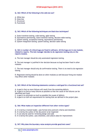 ISTQB Sample Papers [2010 -2011]
70 www.ajoysingha.info
Q. 362: Which of the following is the odd one out?
A. White box
B. Glass box
C. Structural
D. Functional
Q. 363: Which of the following techniques are black box techniques?
A. State transition testing, code testing, agile testing
B. Equivalence partitioning, state transition testing, decision table testing
C. System testing, acceptance testing, equivalence partitioning
D. System integration testing, system testing, decision table testing
Q. 364: A number of critical bugs are fixed in software. All the bugs are in one module,
related to reports. The test manager decides to do regression testing only on the
reports module.
A. The test manager should do only automated regression testing.
B. The test manager is justified in her decision because no bug has been fixed in other
modules
C. The test manager should only do confirmation testing. There is no need to do regression
testing
D. Regression testing should be done on other modules as well because fixing one module
may affect other modules
Q. 365: Which of the following statements contains a valid goal for a functional test set?
A. A goal is that no more failures will result from the remaining defects
B. A goal is to find as many failures as possible so that the cause of the failures can be
identified and fixed
C. A goal is to eliminate as much as possible the causes of defects
D. A goal is to fulfil all requirements for testing that are defined in the project plan.
Q. 366: What makes an inspection different from other review types?
A. It is led by a trained leader, uses formal entry and exit criteria and checklists
B. It is led by the author of the document to be inspected
C. It can only be used for reviewing design and code
D. It is led by the author, uses checklists, and collects data for improvement
Q. 367: Why does the boundary value analysis provide good test cases?
 