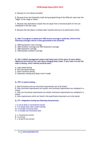 ISTQB Sample Papers [2010 -2011]
71 www.ajoysingha.info
A. Because it is an industry standard
B. Because errors are frequently made during programming of the different cases near the
‘edges’ of the range of values
C. Because only equivalence classes that are equal from a functional point of view are
considered in the test cases
D. Because the test object is tested under maximal load up to its performance limits
Q. 368: If a program is tested and 100% branch coverage is achieved, which of the
following coverage criteria is then guaranteed to be achieved?
A. 100% Equivalence class coverage
B. 100% Condition coverage and 100% Statement coverage
C. 100% Statement coverage
D. 100% Multiple condition coverage
Q. 369: A defect management system shall keep track of the status of every defect
registered and enforce the rules about changing these states. If your task is to test the
status tracking, which method would be best?
A. Logic-based testing
B. Use-case-based testing
C. State transition testing
D. Systematic testing according to the V-model
Q. 370: In system testing...
A. Both functional and non-functional requirements are to be tested
B. Only functional requirements are tested; non-functional requirements are validated in a
review
C. Only non-functional requirements are tested; functional requirements are validated in a
review
D. Only requirements which are listed in the specification document are to be tested
Q. 371: Integration testing has following characteristics
I. It can be done in incremental manner
II. It is always done after system testing
III. It includes functional tests
IV. It includes non-functional tests
A. I, II and III are correct
B. I is correct
C. I, III and IV are correct
 