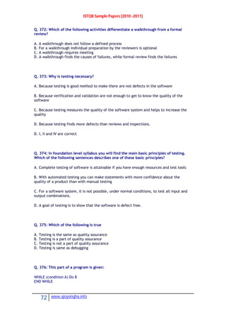 ISTQB Sample Papers [2010 -2011]
72 www.ajoysingha.info
Q. 372: Which of the following activities differentiate a walkthrough from a formal
review?
A. A walkthrough does not follow a defined process
B. For a walkthrough individual preparation by the reviewers is optional
C. A walkthrough requires meeting
D. A walkthrough finds the causes of failures, while formal review finds the failures
Q. 373: Why is testing necessary?
A. Because testing is good method to make there are not defects in the software
B. Because verification and validation are not enough to get to know the quality of the
software
C. Because testing measures the quality of the software system and helps to increase the
quality
D. Because testing finds more defects than reviews and inspections.
D. I, II and IV are correct
Q. 374: In foundation level syllabus you will find the main basic principles of testing.
Which of the following sentences describes one of these basic principles?
A. Complete testing of software is attainable if you have enough resources and test tools
B. With automated testing you can make statements with more confidence about the
quality of a product than with manual testing
C. For a software system, it is not possible, under normal conditions, to test all input and
output combinations.
D. A goal of testing is to show that the software is defect free.
Q. 375: Which of the following is true
A. Testing is the same as quality assurance
B. Testing is a part of quality assurance
C. Testing is not a part of quality assurance
D. Testing is same as debugging
Q. 376: This part of a program is given:
WHILE (condition A) Do B
END WHILE
 