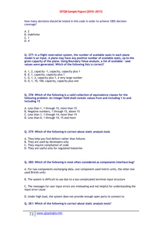 ISTQB Sample Papers [2010 -2011]
73 www.ajoysingha.info
How many decisions should be tested in this code in order to achieve 100% decision
coverage?
A. 2
B. Indefinite
C. 1
D. 4
Q. 377: In a flight reservation system, the number of available seats in each plane
model is an input. A plane may have any positive number of available seats, up to the
given capacity of the plane. Using Boundary Value analysis, a list of available – seat
values were generated. Which of the following lists is correct?
A. 1, 2, capacity -1, capacity, capacity plus 1
B. 0, 1, capacity, capacity plus 1
C. 0, 1, 2, capacity plus 1, a very large number
D. 0, 1, 10, 100, capacity, capacity plus one
Q. 378: Which of the following is a valid collection of equivalence classes for the
following problem: An integer field shall contain values from and including 1 to and
including 15
A. Less than 1, 1 through 15, more than 15
B. Negative numbers, 1 through 15, above 15
C. Less than 1, 1 through 14, more than 15
D. Less than 0, 1 through 14, 15 and more
Q. 379: Which of the following is correct about static analysis tools
A. They help you find defects rather than failures
B. They are used by developers only
C. They require compilation of code
D. They are useful only for regulated industries
Q. 380: Which of the following is most often considered as components interface bug?
A. For two components exchanging data, one component used metric units, the other one
used British units
B. The system is difficult to use due to a too complicated terminal input structure
C. The messages for user input errors are misleading and not helpful for understanding the
input error cause
D. Under high load, the system does not provide enough open ports to connect to
Q. 381: Which of the following is correct about static analysis tools?
 