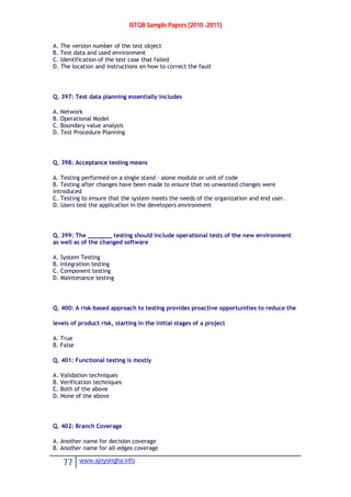ISTQB Sample Papers [2010 -2011]
77 www.ajoysingha.info
A. The version number of the test object
B. Test data and used environment
C. Identification of the test case that failed
D. The location and instructions on how to correct the fault
Q. 397: Test data planning essentially includes
A. Network
B. Operational Model
C. Boundary value analysis
D. Test Procedure Planning
Q. 398: Acceptance testing means
A. Testing performed on a single stand – alone module or unit of code
B. Testing after changes have been made to ensure that no unwanted changes were
introduced
C. Testing to ensure that the system meets the needs of the organization and end user.
D. Users test the application in the developers environment
Q. 399: The _______ testing should include operational tests of the new environment
as well as of the changed software
A. System Testing
B. Integration testing
C. Component testing
D. Maintenance testing
Q. 400: A risk-based approach to testing provides proactive opportunities to reduce the
levels of product risk, starting in the initial stages of a project
A. True
B. False
Q. 401: Functional testing is mostly
A. Validation techniques
B. Verification techniques
C. Both of the above
D. None of the above
Q. 402: Branch Coverage
A. Another name for decision coverage
B. Another name for all-edges coverage
 