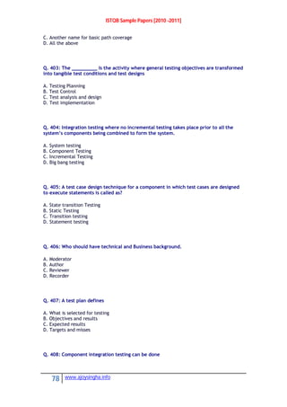 ISTQB Sample Papers [2010 -2011]
78 www.ajoysingha.info
C. Another name for basic path coverage
D. All the above
Q. 403: The _________ Is the activity where general testing objectives are transformed
into tangible test conditions and test designs
A. Testing Planning
B. Test Control
C. Test analysis and design
D. Test implementation
Q. 404: Integration testing where no incremental testing takes place prior to all the
system’s components being combined to form the system.
A. System testing
B. Component Testing
C. Incremental Testing
D. Big bang testing
Q. 405: A test case design technique for a component in which test cases are designed
to execute statements is called as?
A. State transition Testing
B. Static Testing
C. Transition testing
D. Statement testing
Q. 406: Who should have technical and Business background.
A. Moderator
B. Author
C. Reviewer
D. Recorder
Q. 407: A test plan defines
A. What is selected for testing
B. Objectives and results
C. Expected results
D. Targets and misses
Q. 408: Component integration testing can be done
 