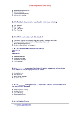 ISTQB Sample Papers [2010 -2011]
79 www.ajoysingha.info
A. Before Integration testing
B. After unit testing
C. After component testing
D. After system testing
Q. 409: Test basis documentation is analyzed in which phase of testing
A. Test Analysis
B. Test Design
C. Test Execution
D. Test Planning
Q. 410: Which one is not the task of test leader?
A. Coordinate the test strategy and plan with project managers and others
B. Decide about the implementation of the test environment
C. Write test summary reports
D. Review and contribute to test plans
Q. 411: if (condition1 && (condition2 function1()))
statement1;
else
statement2;
A. Decision coverage
B. Condition coverage
C. Statement coverage
D. Path Coverage
Q. 412: _________ reviews are often held with just the programmer who wrote the
code and one or two other programmers or testers.
A. Formal Reviews
B. Peer Reviews
C. Semi Formal Reviews
D. All of the above
Q. 413: In ________ testing test cases i.e input to the software are created based on
the specifications languages
A. State Transition Testing
B. Random Testing
C. Syntax Testing
D. Penetration testing
Q. 414: White Box Testing
 