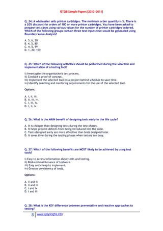 ISTQB Sample Papers [2010 -2011]
8 www.ajoysingha.info
Q. 24: A wholesaler sells printer cartridges. The minimum order quantity is 5. There is
a 20% discount for orders of 100 or more printer cartridges. You have been asked to
prepare test cases using various values for the number of printer cartridges ordered.
Which of the following groups contain three test inputs that would be generated using
Boundary Value Analysis?
A. 5, 6, 20
B. 4, 5, 80
C. 4, 5, 99
D. 1, 20, 100
Q. 25: Which of the following activities should be performed during the selection and
implementation of a testing tool?
i) Investigate the organisation's test process.
ii) Conduct a proof of concept.
iii) Implement the selected tool on a project behind schedule to save time.
iv) Identify coaching and mentoring requirements for the use of the selected tool.
Options:
A. i, ii, iii.
B. ii, iii, iv.
C. i, iii, iv.
D. i, ii, iv.
Q. 26: What is the MAIN benefit of designing tests early in the life cycle?
A. It is cheaper than designing tests during the test phases.
B. It helps prevent defects from being introduced into the code.
C. Tests designed early are more effective than tests designed later.
D. It saves time during the testing phases when testers are busy.
Q. 27: Which of the following benefits are MOST likely to be achieved by using test
tools?
i) Easy to access information about tests and testing.
ii) Reduced maintenance of testware.
iii) Easy and cheap to implement.
iv) Greater consistency of tests.
Options:
A. ii and iv
B. ii and iii
C. i and iv
D. i and iii
Q. 28: What is the KEY difference between preventative and reactive approaches to
testing?
 