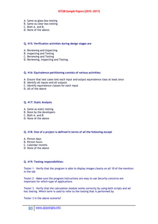 ISTQB Sample Papers [2010 -2011]
80 www.ajoysingha.info
A. Same as glass box testing
B. Same as clear box testing
C. Both A. and B.
D. None of the above.
Q. 415: Verification activities during design stages are
A. Reviewing and Inspecting
B. Inspecting and Testing
C. Reviewing and Testing
D. Reviewing, Inspecting and Testing.
Q. 416: Equivalence partitioning consists of various activities:
A. Ensure that test cases test each input and output equivalence class at least once
B. Identify all inputs and all outputs
C. Identify equivalence classes for each input
D. All of the above
Q. 417: Static Analysis
A. Same as static testing
B. Done by the developers
C. Both A. and B
D. None of the above
Q. 418: Size of a project is defined in terms of all the following except
A. Person days
B. Person hours
C. Calendar months
D. None of the above
Q. 419: Testing responsibilities:
Tester 1 – Verify that the program is able to display images clearly on all 10 of the monitors
in the lab
Tester 2 - Make sure the program instructions are easy to use Security concerns are
important for which type of applications
Tester 3 – Verify that the calculation module works correctly by using both scripts and ad
hoc testing. Which term is used to refer to the testing that is performed by
Tester 3 in the above scenario?
 