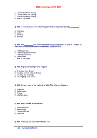 ISTQB Sample Papers [2010 -2011]
83 www.ajoysingha.info
A. Same as black box testing
B. Same as white box testing
C. Same as functional testing
D. None of the above.
Q. 432: In formal review, Rework: fixing defects found typically done by _________
A. Moderator
B. Author
C. Reviewer
D. Recorder
Q. 433: The _________ may facilitate the testing of components or part of a system by
simulation the environment in which the test object will run
A. Test Design tool
B. Test data preparation tool
C. Test execution tool
D. Test harness
E. None of the above
Q. 434: Regression testing mainly helps in
A. Re-testing fixed defects
B. Checking for side-effects of fixes
C. Checking the core gaps
D. Ensuring high level sanity
Q. 435: Review is one of the methods of V&V. The other methods are
A. Inspection
B. Walkthrough
C. Testing
D. All of the above
Q. 436: Which review is inexpensive
A. Informal Review
B. Walkthrough
C. Technical review
D. Inspection
Q. 437: Following are some of the testing risks
 