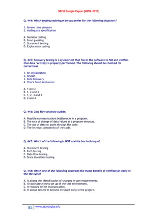 ISTQB Sample Papers [2010 -2011]
85 www.ajoysingha.info
Q. 444: Which testing technique do you prefer for the following situations?
1. Severe time pressure
2. Inadequate specification
A. Decision testing
B. Error guessing
C. Statement testing
D. Exploratory testing
Q. 445: Recovery testing is a system test that forces the software to fail and verifies
that data recovery is properly performed. The following should be checked for
correctness
1. Re-initialization
2. Restart
3. Data Recovery
4. Check Point Mechanism
A. 1 and 2
B. 1, 2 and 3
C. 1, 2, 3 and 4
D. 2 and 4
Q. 446: Data flow analysis studies:
A. Possible communications bottlenecks in a program.
B. The rate of change of data values as a program executes.
C. The use of data on paths through the code.
D. The intrinsic complexity of the code.
Q. 447: Which of the following is NOT a white box technique?
A. Statement testing
B. Path testing
C. Data flow testing
D. State transition testing
Q. 448: Which one of the following describes the major benefit of verification early in
the life cycle?
A. It allows the identification of changes in user requirements.
B. It facilitates timely set up of the test environment.
C. It reduces defect multiplication.
D. It allows testers to become involved early in the project.
 