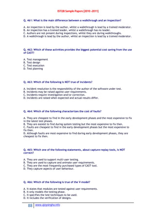 ISTQB Sample Papers [2010 -2011]
88 www.ajoysingha.info
Q. 461: What is the main difference between a walkthrough and an inspection?
A. An inspection is lead by the author, whilst a walkthrough is lead by a trained moderator.
B. An inspection has a trained leader, whilst a walkthrough has no leader.
C. Authors are not present during inspections, whilst they are during walkthroughs.
D. A walkthrough is lead by the author, whilst an inspection is lead by a trained moderator.
Q. 462: Which of these activities provides the biggest potential cost saving from the use
of CAST?
A. Test management
B. Test design
C. Test execution
D. Test planning
Q. 463: Which of the following is NOT true of incidents?
A. Incident resolution is the responsibility of the author of the software under test.
B. Incidents may be raised against user requirements.
C. Incidents require investigation and/or correction.
D. Incidents are raised when expected and actual results differ.
Q. 464: Which of the following characterizes the cost of faults?
A. They are cheapest to find in the early development phases and the most expensive to fix
in the latest test phases.
B. They are easiest to find during system testing but the most expensive to fix then.
C. Faults are cheapest to find in the early development phases but the most expensive to
fix then.
D. Although faults are most expensive to find during early development phases, they are
cheapest to fix then.
Q. 465: Which one of the following statements, about capture-replay tools, is NOT
correct?
A. They are used to support multi-user testing.
B. They are used to capture and animate user requirements.
C. They are the most frequently purchased types of CAST tool.
D. They capture aspects of user behaviour.
Q. 466: Which of the following is true of the V-model?
A. It states that modules are tested against user requirements.
B. It only models the testing phase.
C. It specifies the test techniques to be used.
D. It includes the verification of designs.
 