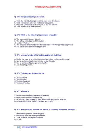ISTQB Sample Papers [2010 -2011]
90 www.ajoysingha.info
Q. 473: Integration testing in the small:
A. Tests the individual components that have been developed.
B. Tests interactions between modules or subsystems.
C. Only uses components that form part of the live system.
D. Tests interfaces to other systems.
Q. 474: Which of the following requirements is testable?
A. The system shall be user friendly.
B. The safety-critical parts of the system s
all contain 0 faults.
C. The response time shall be less than one second for the specified design load.
D. The system shall be built to be portable.
Q. 475: An important benefit of code inspections is that they:
A. Enable the code to be tested before the execution environment is ready.
B. Can be performed by the person who wrote the code.
C. Can be performed by inexperienced staff.
D. Are cheap to perform.
Q. 476: Test cases are designed during:
A. Test recording.
B. Test planning.
C. Test configuration.
D. Test specification.
Q. 477: A failure is:
A. Found in the software; the result of an error.
B. Departure from specified behaviour.
C. An incorrect step, process or data definition in a computer program.
D. A human action that produces an incorrect result.
Q. 478: How would you estimate the amount of re-testing likely to be required?
A. Metrics from previous similar projects
B. Discussions with the development team
C. Time allocated for regression testing
D. A. & B.
 