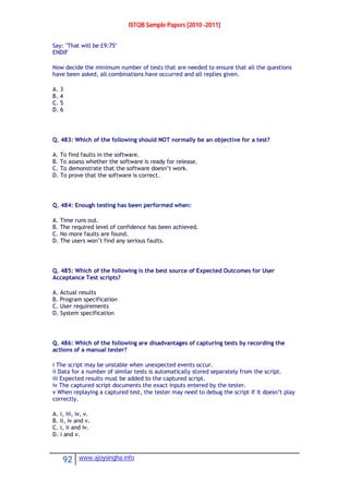 ISTQB Sample Papers [2010 -2011]
92 www.ajoysingha.info
Say: "That will be £9:75"
ENDIF
Now decide the minimum number of tests that are needed to ensure that all the questions
have been asked, all combinations have occurred and all replies given.
A. 3
B. 4
C. 5
D. 6
Q. 483: Which of the following should NOT normally be an objective for a test?
A. To find faults in the software.
B. To assess whether the software is ready for release.
C. To demonstrate that the software doesn’t work.
D. To prove that the software is correct.
Q. 484: Enough testing has been performed when:
A. Time runs out.
B. The required level of confidence has been achieved.
C. No more faults are found.
D. The users won’t find any serious faults.
Q. 485: Which of the following is the best source of Expected Outcomes for User
Acceptance Test scripts?
A. Actual results
B. Program specification
C. User requirements
D. System specification
Q. 486: Which of the following are disadvantages of capturing tests by recording the
actions of a manual tester?
i The script may be unstable when unexpected events occur.
ii Data for a number of similar tests is automatically stored separately from the script.
iii Expected results must be added to the captured script.
iv The captured script documents the exact inputs entered by the tester.
v When replaying a captured test, the tester may need to debug the script if it doesn’t play
correctly.
A. i, iii, iv, v.
B. ii, iv and v.
C. i, ii and iv.
D. i and v.
 