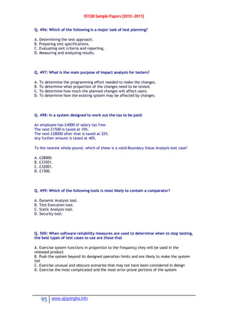 ISTQB Sample Papers [2010 -2011]
95 www.ajoysingha.info
Q. 496: Which of the following is a major task of test planning?
A. Determining the test approach.
B. Preparing test specifications.
C. Evaluating exit criteria and reporting.
D. Measuring and analyzing results.
Q. 497: What is the main purpose of impact analysis for testers?
A. To determine the programming effort needed to make the changes.
B. To determine what proportion of the changes need to be tested.
C. To determine how much the planned changes will affect users.
D. To determine how the existing system may be affected by changes.
Q. 498: In a system designed to work out the tax to be paid:
An employee has £4000 of salary tax free.
The next £1500 is taxed at 10%.
The next £28000 after that is taxed at 22%.
Any further amount is taxed at 40%.
To the nearest whole pound, which of these is a valid Boundary Value Analysis test case?
A. £28000.
B. £33501.
C. £32001.
D. £1500.
Q. 499: Which of the following tools is most likely to contain a comparator?
A. Dynamic Analysis tool.
B. Test Execution tool.
C. Static Analysis tool.
D. Security tool.
Q. 500: When software reliability measures are used to determine when to stop testing,
the best types of test cases to use are those that
A. Exercise system functions in proportion to the frequency they will be used in the
released product
B. Push the system beyond its designed operation limits and are likely to make the system
fail
C. Exercise unusual and obscure scenarios that may not have been considered in design
D. Exercise the most complicated and the most error-prone portions of the system
 