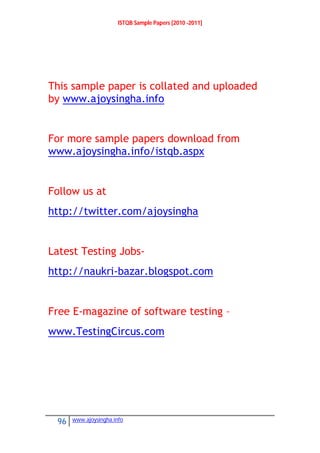 ISTQB Sample Papers [2010 -2011]
96 www.ajoysingha.info
This sample paper is collated and uploaded
by www.ajoysingha.info
For more sample papers download from
www.ajoysingha.info/istqb.aspx
Follow us at
http://twitter.com/ajoysingha
Latest Testing Jobs-
http://naukri-bazar.blogspot.com
Free E-magazine of software testing –
www.TestingCircus.com
 