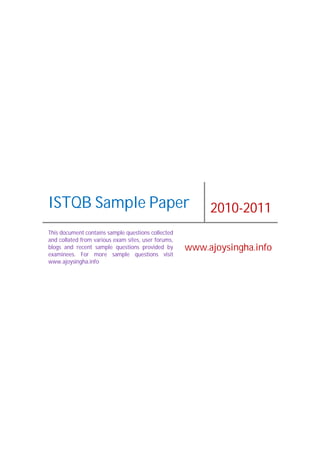 ISTQB Sample Paper 2010-2011
This document contains sample questions collected
and collated from various exam sites, user forums,
blogs and recent sample questions provided by
examinees. For more sample questions visit
www.ajoysingha.info
www.ajoysingha.info
 