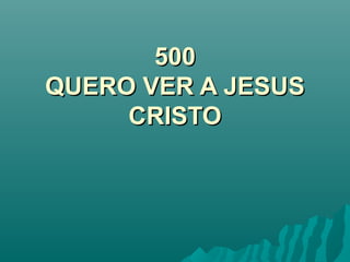 500500
QUERO VER A JESUSQUERO VER A JESUS
CRISTOCRISTO
 
