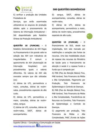 500 QUESTÕES BIOMÉDICAS
Suporte Ciência – Consultoria e Comunicação em Saúde
www.blogcomciencia.com; /suporteciencia
9
E) verificar a produção das Unidades
Prestadoras de
Serviços, que serão examinadas
utilizando-se os arquivos de produção
obtidos após o processamento do
Sistema de Informação Ambulatorial –
SAI disponibilizado pelo Relatório
Síntese da Produção Ambulatorial.
QUESTÃO 18 (FUNCAB) - O
Relatório Demonstrativo de AIH Pagas
no Processamento é de grande valia na
seleção das AIH com indicativos de
irregularidades. É comum o
aparecimento de AIH (Autorização de
Internação Hospitalar) com
procedimentos iguais e valores
diferentes. Os valores da AIH são
onerados sempre que são utilizadas
(os):
A) diárias de UTI, permanência a
maior, consultas, diárias de recém-
natos, procedimentos especiais de alto
custo.
B) diárias de UTI, permanência a
maior, consultas, diárias de recém-
natos, sangue.
C) diárias de UTI, consultas, diárias de
recém-natos, SADT, diárias de
acompanhantes.
D) sangue, SADT, diárias de
acompanhantes, consultas, diárias de
recém-natos.
E) diárias de UTI, diárias de
acompanhante, permanência a maior,
diárias de recém-natos, procedimentos
especiais de alto custo.
QUESTÃO 19 (FUNCAB) - O
financiamento do SUS, desde sua
implantação, tem sido marcado por
indefinições e variações das fontes de
recursos. Uma das modalidades atuais
de repasse dos recursos do Ministério
da Saúde para o financiamento da
atenção à saúde é o repasse fundo a
fundo que é composto por:
A) PAB (Piso da Atenção Básica) Fixo,
PAB Variável, Teto Financeiro da Média
e Alta Complexidade, Pagamento por
Produção, Teto Financeiro de
Epidemiologia e Controle de Doenças.
B) PAB (Piso da Atenção Básica) Fixo,
PAB Variável, Teto Financeiro da Média
e Alta Complexidade, Transferência de
Recursos via Convênio, Teto Financeiro
de Epidemiologia e Controle de
Doenças.
C) pagamento por produção, Teto
Financeiro da Média e Alta
Complexidade, FAEC (Fundo de Ações
 
