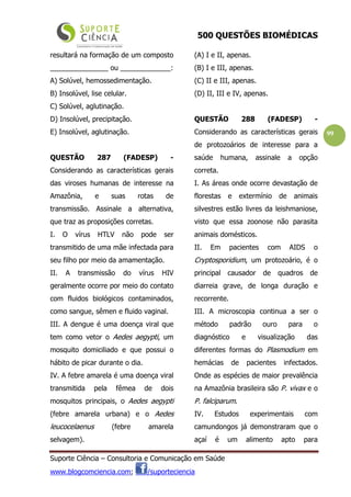 500 QUESTÕES BIOMÉDICAS
Suporte Ciência – Consultoria e Comunicação em Saúde
www.blogcomciencia.com; /suporteciencia
99
resultará na formação de um composto
_______________ ou _____________:
A) Solúvel, hemossedimentação.
B) Insolúvel, lise celular.
C) Solúvel, aglutinação.
D) Insolúvel, precipitação.
E) Insolúvel, aglutinação.
QUESTÃO 287 (FADESP) -
Considerando as características gerais
das viroses humanas de interesse na
Amazônia, e suas rotas de
transmissão. Assinale a alternativa,
que traz as proposições corretas.
I. O vírus HTLV não pode ser
transmitido de uma mãe infectada para
seu filho por meio da amamentação.
II. A transmissão do vírus HIV
geralmente ocorre por meio do contato
com fluidos biológicos contaminados,
como sangue, sêmen e fluido vaginal.
III. A dengue é uma doença viral que
tem como vetor o Aedes aegypti, um
mosquito domiciliado e que possui o
hábito de picar durante o dia.
IV. A febre amarela é uma doença viral
transmitida pela fêmea de dois
mosquitos principais, o Aedes aegypti
(febre amarela urbana) e o Aedes
leucocelaenus (febre amarela
selvagem).
(A) I e II, apenas.
(B) I e III, apenas.
(C) II e III, apenas.
(D) II, III e IV, apenas.
QUESTÃO 288 (FADESP) -
Considerando as características gerais
de protozoários de interesse para a
saúde humana, assinale a opção
correta.
I. As áreas onde ocorre devastação de
florestas e extermínio de animais
silvestres estão livres da leishmaniose,
visto que essa zoonose não parasita
animais domésticos.
II. Em pacientes com AIDS o
Cryptosporidium, um protozoário, é o
principal causador de quadros de
diarreia grave, de longa duração e
recorrente.
III. A microscopia continua a ser o
método padrão ouro para o
diagnóstico e visualização das
diferentes formas do Plasmodium em
hemácias de pacientes infectados.
Onde as espécies de maior prevalência
na Amazônia brasileira são P. vivax e o
P. falciparum.
IV. Estudos experimentais com
camundongos já demonstraram que o
açaí é um alimento apto para
 