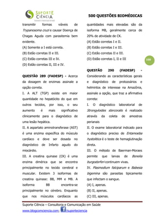 500 QUESTÕES BIOMÉDICAS
Suporte Ciência – Consultoria e Comunicação em Saúde
www.blogcomciencia.com; /suporteciencia
100
transmitir formas viáveis de
Trypanosoma cruzi e causar Doença de
Chagas Aguda com parasitemia bem
evidente.
(A) Somente a I está correta.
(B) Estão corretas II e III.
(C) Estão corretas III e IV.
(D) Estão corretas II, III e IV.
QUESTÃO 289 (FADESP) - Acerca
da dosagem de enzimas assinale a
opção correta.
I. A ALT (TGP) existe em maior
quantidade no hepatócito do que em
outros tecidos, por isso, o seu
aumento é mais significativo
clinicamente para o diagnóstico de
uma lesão hepática.
II. A aspartato aminotransferase (AST)
é uma enzima específica do músculo
cardíaco e deve ser dosada no
diagnóstico de Infarto agudo do
miocárdio.
III. A creatina quinase (CK) é uma
enzima dimérica que se encontra
principalmente no tecido cerebral e
muscular. Existem 3 isoformas de
creatina quinase: BB, MM e MB. A
isoforma BB encontra-se
principalmente no cérebro. Enquanto
que nos músculos cardíacos as
quantidades mais elevadas são da
isoforma MB, geralmente cerca de
20% de atividade de CK.
(A) Estão corretas I e II.
(B) Estão corretas I e III.
(C) Estão corretas II e III.
(D) Estão corretas I, II e III
QUESTÃO 290 (FADESP) -
Considerando as características gerais
e diagnóstico de protozoários e
helmintos de interesse na Amazônia,
assinale a opção, que traz a afirmativa
correta:
I. O diagnóstico laboratorial de
Strongyloides stercoralis é realizado
através da coleta de amostras
perianais
II. O exame laboratorial indicado para
o diagnóstico preciso de Entamoeba
hystolitica é o teste de hemaglutinação
direta.
III. O método de Baerman-Moraes
permite que larvas de Bonelia
burgodorferi continuem vivas.
IV. Plasmodium falciparum e Babesia
bigemina são parasitas tipicamente
que infectam o sangue.
(A) I, apenas.
(B) II, apenas.
(C) III, apenas.
 