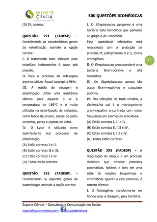 500 QUESTÕES BIOMÉDICAS
Suporte Ciência – Consultoria e Comunicação em Saúde
www.blogcomciencia.com; /suporteciencia
101
(D) IV, apenas.
QUESTÃO 291 (FADESP) -
Considerando as características gerais
da esterilização assinale a opção
correta:
I. O tratamento mais indicado para
esterilizar instrumentos é vapor sob
pressão.
II. Para o processo de anti-sepsia
deve-se utilizar Álcool isopropil a 96%.
III. A estufa de secagem e
esterilização utiliza uma resistência
elétrica para aquecer o ar à
temperatura de 180°C e é muito
utilizada na esterilização de materiais,
como tubos de ensaio, placas de petri,
ponteiras, peras e pipetas de vidro.
IV. O Lysol é utilizado como
desinfectante nos processos de
esterilização.
(A) Estão corretas I e II.
(B) Estão corretas II e III.
(C) Estão corretas I e IV.
(D) Todas estão corretas.
QUESTÃO 292 (FADESP) -
Considerando os aspectos gerais da
bacteriologia assinale a opção correta:
I. O Streptococcus pyogenes é uma
bactéria beta hemolítica que pertence
ao grupo A de Lancefield.
Essa capacidade infectativa está
relacionada com a produção de
proteína M, estreptolisina O e S, toxina
eritrogênica.
II. O Streptococcus pneumoniae é uma
bactéria Gram-positiva e alfa
hemolítica.
III. Os Staphylococcus aureus são
cocos Gram-negativos e coagulase
positiva.
IV. Nas infecções do trato urinário, a
Escherichia coli é o microrganismo
gram-negativo encontrado com maior
freqüência em exames de urocultura.
(A) Estão corretas I, II e IV.
(B) Estão corretas II, III e IV.
(C) Estão corretas I, III e IV.
(D) Todas estão corretas.
QUESTÃO 293 (FADESP) - A
coagulação do sangue é um processo
dinâmico que envolve proteínas
plasmáticas, lipídeos e íons em uma
série de reações bioquímicas e
enzimáticas. Quanto a esse processo, é
correto afirmar:
I. O fibrinogênio transforma-se em
fibrina após a clivagem, pela trombina.
 