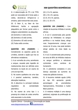 500 QUESTÕES BIOMÉDICAS
Suporte Ciência – Consultoria e Comunicação em Saúde
www.blogcomciencia.com; /suporteciencia
102
II. A determinação do TP e do TTPA
pode ser executada até 6 horas após a
coleta, devendo-se refrigerar-se a
amostra, após transcorrido esse prazo.
III. O fator X, ou fator de Von
Willebrand, facilita a agregação
plaquetária por formar ponte entre o
colágeno subendotelial e as plaquetas.
(A) Somente a I está correta.
(B) Somente a II está correta.
(C) Somente a III está correta.
(D) Todas estão corretas.
QUESTÃO 294 (FADESP) -
Considerando os aspectos gerais da
urinálise, assinale a opção que traz as
afirmativas verdadeiras.
I. A cor vermelha da urina, semelhante
a sangue, causada pela ingestão de
medicamentos deve ser definida como
hematúria no laudo de um exame de
urina do tipo EAS.
II. No exame qualitativo de urina tipo
1 é possível avaliarmos, também,
alterações hepáticas.
III. A albumina é a principal molécula
reguladora da osmolaridade
plasmática.
IV. No exame de urina tipo 1 a
presença de cristais de uratos amorfos
está associada à urina ácida.
(A) I, II e IV, apenas.
(B) I, III e IV, apenas.
(C) II, III e IV, apenas.
(D) I, II, III e IV.
QUESTÃO 295 (FADESP) - Com
relação às leucemias linfóides é correto
afirmar.
I. A LLA é caracterizada pela grande
presença de linfoblastos no sangue
periférico e na medula óssea; atinge
mais freqüentemente crianças com
menos de 10 anos, mas pode também
atingir adultos de meia idade ou
idosos.
II. A LLC é caracterizada pela presença
de cerca de 80% de linfócitos maduros
no sangue periférico e estruturas
conhecidas como sombras de
Gumprecht.
III. A policitemia verdadeira é uma
doença associada ao aumento da
massa dos glóbulos brancos.
IV. A leucemia mieloide aguda (LMA)
do tipo M3 apresenta grande
porcentagem de promielócitos
hipergranulares, Peroxidase e Sudan
Black positivos.
V. O mieloma múltiplo é uma doença
policlonal, originada da proliferação de
plasmócitos.
 