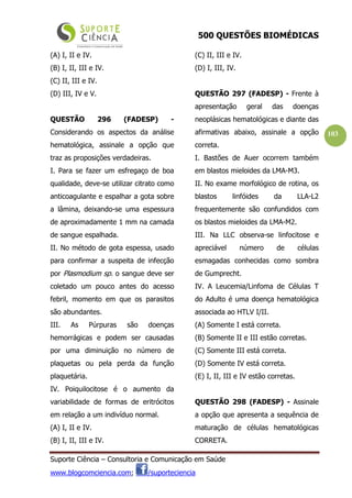 500 QUESTÕES BIOMÉDICAS
Suporte Ciência – Consultoria e Comunicação em Saúde
www.blogcomciencia.com; /suporteciencia
103
(A) I, II e IV.
(B) I, II, III e IV.
(C) II, III e IV.
(D) III, IV e V.
QUESTÃO 296 (FADESP) -
Considerando os aspectos da análise
hematológica, assinale a opção que
traz as proposições verdadeiras.
I. Para se fazer um esfregaço de boa
qualidade, deve-se utilizar citrato como
anticoagulante e espalhar a gota sobre
a lâmina, deixando-se uma espessura
de aproximadamente 1 mm na camada
de sangue espalhada.
II. No método de gota espessa, usado
para confirmar a suspeita de infecção
por Plasmodium sp. o sangue deve ser
coletado um pouco antes do acesso
febril, momento em que os parasitos
são abundantes.
III. As Púrpuras são doenças
hemorrágicas e podem ser causadas
por uma diminuição no número de
plaquetas ou pela perda da função
plaquetária.
IV. Poiquilocitose é o aumento da
variabilidade de formas de eritrócitos
em relação a um indivíduo normal.
(A) I, II e IV.
(B) I, II, III e IV.
(C) II, III e IV.
(D) I, III, IV.
QUESTÃO 297 (FADESP) - Frente à
apresentação geral das doenças
neoplásicas hematológicas e diante das
afirmativas abaixo, assinale a opção
correta.
I. Bastões de Auer ocorrem também
em blastos mieloides da LMA-M3.
II. No exame morfológico de rotina, os
blastos linfóides da LLA-L2
frequentemente são confundidos com
os blastos mieloides da LMA-M2.
III. Na LLC observa-se linfocitose e
apreciável número de células
esmagadas conhecidas como sombra
de Gumprecht.
IV. A Leucemia/Linfoma de Células T
do Adulto é uma doença hematológica
associada ao HTLV I/II.
(A) Somente I está correta.
(B) Somente II e III estão corretas.
(C) Somente III está correta.
(D) Somente IV está correta.
(E) I, II, III e IV estão corretas.
QUESTÃO 298 (FADESP) - Assinale
a opção que apresenta a sequência de
maturação de células hematológicas
CORRETA.
 