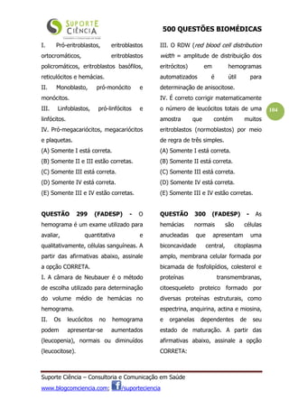 500 QUESTÕES BIOMÉDICAS
Suporte Ciência – Consultoria e Comunicação em Saúde
www.blogcomciencia.com; /suporteciencia
104
I. Pró-eritroblastos, eritroblastos
ortocromáticos, eritroblastos
policromáticos, eritroblastos basófilos,
reticulócitos e hemácias.
II. Monoblasto, pró-monócito e
monócitos.
III. Linfoblastos, pró-linfócitos e
linfócitos.
IV. Pró-megacariócitos, megacariócitos
e plaquetas.
(A) Somente I está correta.
(B) Somente II e III estão corretas.
(C) Somente III está correta.
(D) Somente IV está correta.
(E) Somente III e IV estão corretas.
QUESTÃO 299 (FADESP) - O
hemograma é um exame utilizado para
avaliar, quantitativa e
qualitativamente, células sanguíneas. A
partir das afirmativas abaixo, assinale
a opção CORRETA.
I. A câmara de Neubauer é o método
de escolha utilizado para determinação
do volume médio de hemácias no
hemograma.
II. Os leucócitos no hemograma
podem apresentar-se aumentados
(leucopenia), normais ou diminuídos
(leucocitose).
III. O RDW (red blood cell distribution
width = amplitude de distribuição dos
eritrócitos) em hemogramas
automatizados é útil para
determinação de anisocitose.
IV. É correto corrigir matematicamente
o número de leucócitos totais de uma
amostra que contém muitos
eritroblastos (normoblastos) por meio
de regra de três simples.
(A) Somente I está correta.
(B) Somente II está correta.
(C) Somente III está correta.
(D) Somente IV está correta.
(E) Somente III e IV estão corretas.
QUESTÃO 300 (FADESP) - As
hemácias normais são células
anucleadas que apresentam uma
biconcavidade central, citoplasma
amplo, membrana celular formada por
bicamada de fosfolipídios, colesterol e
proteínas transmembranas,
citoesqueleto proteico formado por
diversas proteínas estruturais, como
espectrina, anquirina, actina e miosina,
e organelas dependentes de seu
estado de maturação. A partir das
afirmativas abaixo, assinale a opção
CORRETA:
 