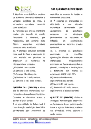 500 QUESTÕES BIOMÉDICAS
Suporte Ciência – Consultoria e Comunicação em Saúde
www.blogcomciencia.com; /suporteciencia
105
I. Hemácias com deficiência genética
de espectrina são menos resistentes a
variações osmóticas do meio, e
apresentam morfologia conhecida
como esferócitos.
II. Hemácias que, em sua membrana
celular, têm inversão da relação
fosfolipídios / colesterol, por
hepatopatias, com aumento deste
último, apresentam morfologia
conhecida como acantócitos.
III. A alteração estrutural conhecida
como anel de Cabot é decorrente de
uma alteração em proteínas de
ancoragem de membrana no
citoesqueleto de hemácias.
(A) Somente I está correta.
(B) Somente II está correta.
(C) Somente III está correta.
(D) Somente I e II estão corretas.
(E) Somente II e III estão corretas.
QUESTÃO 301 (FADESP) - Várias
são as alterações morfológicas, não-
neoplásicas, observadas em leucócitos.
Considere as afirmativas abaixo e
assinale a opção correta.
I. A anormalidade de Pelger-Huet é
uma alteração morfológica hereditária
caracterizada pelo predomínio de
neutrófilos de aspecto de bastões e
com núcleos bilobulados.
II. A presença de Granulações de
Alder-Heilly é uma alteração
morfológica caracterizada pelo
aparecimento de granulações
grosseiras no citoplasma,
principalmente de neutrófilos e
linfócitos em anormalidades
características de pacientes grandes
queimados.
III. A presença de granulações
aumentadas em neutrófilos
(granulações tóxicas) são alterações
morfológicas frequentemente
associadas, de forma não específica, à
gravidez, a infecções, a inflamações e
a tratamento com fatores de
crescimento (G-CSF e GM-CSF).
(A) Somente I está correta.
(B) Somente II está correta.
(C) Somente III está correta.
(D) Somente I e III estão corretas.
(E) Somente II e III estão corretas.
QUESTÃO 302 (FADESP) - Sobre as
alterações hematológicas observadas
no hemograma de um paciente adulto
frente a agentes infecciosos, e diante
das afirmativas abaixo, assinale a
opção correta.
 