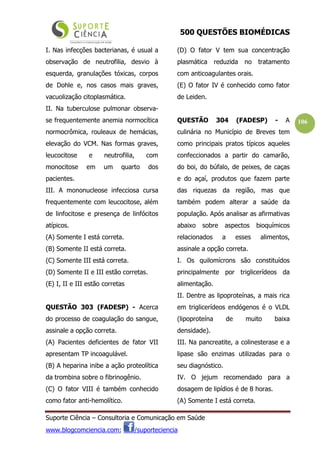 500 QUESTÕES BIOMÉDICAS
Suporte Ciência – Consultoria e Comunicação em Saúde
www.blogcomciencia.com; /suporteciencia
106
I. Nas infecções bacterianas, é usual a
observação de neutrofilia, desvio à
esquerda, granulações tóxicas, corpos
de Dohle e, nos casos mais graves,
vacuolização citoplasmática.
II. Na tuberculose pulmonar observa-
se frequentemente anemia normocítica
normocrômica, rouleaux de hemácias,
elevação do VCM. Nas formas graves,
leucocitose e neutrofilia, com
monocitose em um quarto dos
pacientes.
III. A mononucleose infecciosa cursa
frequentemente com leucocitose, além
de linfocitose e presença de linfócitos
atípicos.
(A) Somente I está correta.
(B) Somente II está correta.
(C) Somente III está correta.
(D) Somente II e III estão corretas.
(E) I, II e III estão corretas
QUESTÃO 303 (FADESP) - Acerca
do processo de coagulação do sangue,
assinale a opção correta.
(A) Pacientes deficientes de fator VII
apresentam TP incoagulável.
(B) A heparina inibe a ação proteolítica
da trombina sobre o fibrinogênio.
(C) O fator VIII é também conhecido
como fator anti-hemolítico.
(D) O fator V tem sua concentração
plasmática reduzida no tratamento
com anticoagulantes orais.
(E) O fator IV é conhecido como fator
de Leiden.
QUESTÃO 304 (FADESP) - A
culinária no Município de Breves tem
como principais pratos típicos aqueles
confeccionados a partir do camarão,
do boi, do búfalo, de peixes, de caças
e do açaí, produtos que fazem parte
das riquezas da região, mas que
também podem alterar a saúde da
população. Após analisar as afirmativas
abaixo sobre aspectos bioquímicos
relacionados a esses alimentos,
assinale a opção correta.
I. Os quilomícrons são constituídos
principalmente por triglicerídeos da
alimentação.
II. Dentre as lipoproteínas, a mais rica
em triglicerídeos endógenos é o VLDL
(lipoproteína de muito baixa
densidade).
III. Na pancreatite, a colinesterase e a
lipase são enzimas utilizadas para o
seu diagnóstico.
IV. O jejum recomendado para a
dosagem de lipídios é de 8 horas.
(A) Somente I está correta.
 