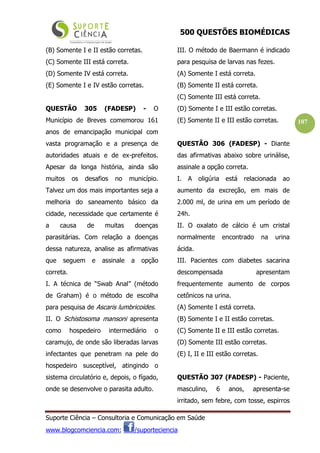 500 QUESTÕES BIOMÉDICAS
Suporte Ciência – Consultoria e Comunicação em Saúde
www.blogcomciencia.com; /suporteciencia
107
(B) Somente I e II estão corretas.
(C) Somente III está correta.
(D) Somente IV está correta.
(E) Somente I e IV estão corretas.
QUESTÃO 305 (FADESP) - O
Município de Breves comemorou 161
anos de emancipação municipal com
vasta programação e a presença de
autoridades atuais e de ex-prefeitos.
Apesar da longa história, ainda são
muitos os desafios no município.
Talvez um dos mais importantes seja a
melhoria do saneamento básico da
cidade, necessidade que certamente é
a causa de muitas doenças
parasitárias. Com relação a doenças
dessa natureza, analise as afirmativas
que seguem e assinale a opção
correta.
I. A técnica de “Swab Anal” (método
de Graham) é o método de escolha
para pesquisa de Ascaris lumbricoides.
II. O Schistosoma mansoni apresenta
como hospedeiro intermediário o
caramujo, de onde são liberadas larvas
infectantes que penetram na pele do
hospedeiro susceptível, atingindo o
sistema circulatório e, depois, o fígado,
onde se desenvolve o parasita adulto.
III. O método de Baermann é indicado
para pesquisa de larvas nas fezes.
(A) Somente I está correta.
(B) Somente II está correta.
(C) Somente III está correta.
(D) Somente I e III estão corretas.
(E) Somente II e III estão corretas.
QUESTÃO 306 (FADESP) - Diante
das afirmativas abaixo sobre urinálise,
assinale a opção correta.
I. A oligúria está relacionada ao
aumento da excreção, em mais de
2.000 ml, de urina em um período de
24h.
II. O oxalato de cálcio é um cristal
normalmente encontrado na urina
ácida.
III. Pacientes com diabetes sacarina
descompensada apresentam
frequentemente aumento de corpos
cetônicos na urina.
(A) Somente I está correta.
(B) Somente I e II estão corretas.
(C) Somente II e III estão corretas.
(D) Somente III estão corretas.
(E) I, II e III estão corretas.
QUESTÃO 307 (FADESP) - Paciente,
masculino, 6 anos, apresenta-se
irritado, sem febre, com tosse, espirros
 