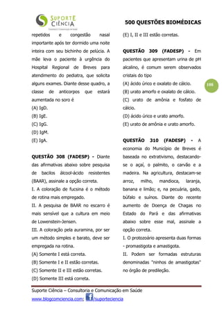 500 QUESTÕES BIOMÉDICAS
Suporte Ciência – Consultoria e Comunicação em Saúde
www.blogcomciencia.com; /suporteciencia
108
repetidos e congestão nasal
importante após ter dormido uma noite
inteira com seu bichinho de pelúcia. A
mãe leva o paciente à urgência do
Hospital Regional de Breves para
atendimento do pediatra, que solicita
alguns exames. Diante desse quadro, a
classe de anticorpos que estará
aumentada no soro é
(A) IgD.
(B) IgE.
(C) IgG.
(D) IgM.
(E) IgA.
QUESTÃO 308 (FADESP) - Diante
das afirmativas abaixo sobre pesquisa
de bacilos álcool-ácido resistentes
(BAAR), assinale a opção correta.
I. A coloração de fucsina é o método
de rotina mais empregado.
II. A pesquisa de BAAR no escarro é
mais sensível que a cultura em meio
de Lowenstein-Jensen.
III. A coloração pela auramina, por ser
um método simples e barato, deve ser
empregada na rotina.
(A) Somente I está correta.
(B) Somente I e II estão corretas.
(C) Somente II e III estão corretas.
(D) Somente III está correta.
(E) I, II e III estão corretas.
QUESTÃO 309 (FADESP) - Em
pacientes que apresentam urina de pH
alcalino, é comum serem observados
cristais do tipo
(A) ácido úrico e oxalato de cálcio.
(B) urato amorfo e oxalato de cálcio.
(C) urato de amônia e fosfato de
cálcio.
(D) ácido úrico e urato amorfo.
(E) urato de amônia e urato amorfo.
QUESTÃO 310 (FADESP) - A
economia do Município de Breves é
baseada no extrativismo, destacando-
se o açaí, o palmito, o carvão e a
madeira. Na agricultura, destacam-se
arroz, milho, mandioca, laranja,
banana e limão; e, na pecuária, gado,
búfalo e suínos. Diante do recente
aumento de Doença de Chagas no
Estado do Pará e das afirmativas
abaixo sobre esse mal, assinale a
opção correta.
I. O protozoário apresenta duas formas
- promastigota e amastigota.
II. Podem ser formadas estruturas
denominadas "ninhos de amastigotas"
no órgão de predileção.
 
