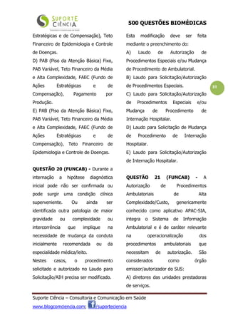 500 QUESTÕES BIOMÉDICAS
Suporte Ciência – Consultoria e Comunicação em Saúde
www.blogcomciencia.com; /suporteciencia
10
Estratégicas e de Compensação), Teto
Financeiro de Epidemiologia e Controle
de Doenças.
D) PAB (Piso da Atenção Básica) Fixo,
PAB Variável, Teto Financeiro da Média
e Alta Complexidade, FAEC (Fundo de
Ações Estratégicas e de
Compensação), Pagamento por
Produção.
E) PAB (Piso da Atenção Básica) Fixo,
PAB Variável, Teto Financeiro da Média
e Alta Complexidade, FAEC (Fundo de
Ações Estratégicas e de
Compensação), Teto Financeiro de
Epidemiologia e Controle de Doenças.
QUESTÃO 20 (FUNCAB) - Durante a
internação a hipótese diagnóstica
inicial pode não ser confirmada ou
pode surgir uma condição clínica
superveniente. Ou ainda ser
identificada outra patologia de maior
gravidade ou complexidade ou
intercorrência que implique na
necessidade de mudança da conduta
inicialmente recomendada ou da
especialidade médica/leito.
Nestes casos, o procedimento
solicitado e autorizado no Laudo para
Solicitação/AIH precisa ser modificado.
Esta modificação deve ser feita
mediante o preenchimento do:
A) Laudo de Autorização de
Procedimentos Especiais e/ou Mudança
de Procedimento de Ambulatorial.
B) Laudo para Solicitação/Autorização
de Procedimentos Especiais.
C) Laudo para Solicitação/Autorização
de Procedimentos Especiais e/ou
Mudança de Procedimento de
Internação Hospitalar.
D) Laudo para Solicitação de Mudança
de Procedimento de Internação
Hospitalar.
E) Laudo para Solicitação/Autorização
de Internação Hospitalar.
QUESTÃO 21 (FUNCAB) - A
Autorização de Procedimentos
Ambulatoriais de Alta
Complexidade/Custo, genericamente
conhecido como aplicativo APAC-SIA,
integra o Sistema de Informação
Ambulatorial e é de caráter relevante
na operacionalização dos
procedimentos ambulatoriais que
necessitam de autorização. São
considerados como órgão
emissor/autorizador do SUS:
A) diretores das unidades prestadoras
de serviços.
 