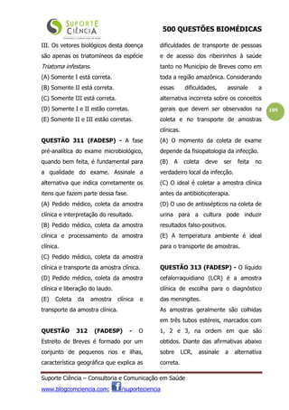 500 QUESTÕES BIOMÉDICAS
Suporte Ciência – Consultoria e Comunicação em Saúde
www.blogcomciencia.com; /suporteciencia
109
III. Os vetores biológicos desta doença
são apenas os triatomíneos da espécie
Triatoma infestans.
(A) Somente I está correta.
(B) Somente II está correta.
(C) Somente III está correta.
(D) Somente I e II estão corretas.
(E) Somente II e III estão corretas.
QUESTÃO 311 (FADESP) - A fase
pré-analítica do exame microbiológico,
quando bem feita, é fundamental para
a qualidade do exame. Assinale a
alternativa que indica corretamente os
itens que fazem parte dessa fase.
(A) Pedido médico, coleta da amostra
clínica e interpretação do resultado.
(B) Pedido médico, coleta da amostra
clínica e processamento da amostra
clínica.
(C) Pedido médico, coleta da amostra
clínica e transporte da amostra clínica.
(D) Pedido médico, coleta da amostra
clínica e liberação do laudo.
(E) Coleta da amostra clínica e
transporte da amostra clínica.
QUESTÃO 312 (FADESP) - O
Estreito de Breves é formado por um
conjunto de pequenos rios e ilhas,
característica geográfica que explica as
dificuldades de transporte de pessoas
e de acesso dos ribeirinhos à saúde
tanto no Município de Breves como em
toda a região amazônica. Considerando
essas dificuldades, assinale a
alternativa incorreta sobre os conceitos
gerais que devem ser observados na
coleta e no transporte de amostras
clínicas.
(A) O momento da coleta de exame
depende da fisiopatologia da infecção.
(B) A coleta deve ser feita no
verdadeiro local da infecção.
(C) O ideal é coletar a amostra clínica
antes da antibioticoterapia.
(D) O uso de antissépticos na coleta de
urina para a cultura pode induzir
resultados falso-positivos.
(E) A temperatura ambiente é ideal
para o transporte de amostras.
QUESTÃO 313 (FADESP) - O líquido
cefalorraquidiano (LCR) é a amostra
clínica de escolha para o diagnóstico
das meningites.
As amostras geralmente são colhidas
em três tubos estéreis, marcados com
1, 2 e 3, na ordem em que são
obtidos. Diante das afirmativas abaixo
sobre LCR, assinale a alternativa
correta.
 