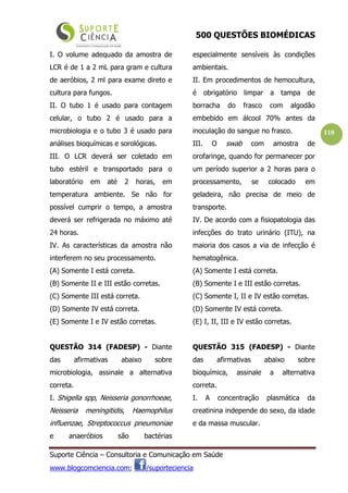 500 QUESTÕES BIOMÉDICAS
Suporte Ciência – Consultoria e Comunicação em Saúde
www.blogcomciencia.com; /suporteciencia
110
I. O volume adequado da amostra de
LCR é de 1 a 2 mL para gram e cultura
de aeróbios, 2 ml para exame direto e
cultura para fungos.
II. O tubo 1 é usado para contagem
celular, o tubo 2 é usado para a
microbiologia e o tubo 3 é usado para
análises bioquímicas e sorológicas.
III. O LCR deverá ser coletado em
tubo estéril e transportado para o
laboratório em até 2 horas, em
temperatura ambiente. Se não for
possível cumprir o tempo, a amostra
deverá ser refrigerada no máximo até
24 horas.
IV. As características da amostra não
interferem no seu processamento.
(A) Somente I está correta.
(B) Somente II e III estão corretas.
(C) Somente III está correta.
(D) Somente IV está correta.
(E) Somente I e IV estão corretas.
QUESTÃO 314 (FADESP) - Diante
das afirmativas abaixo sobre
microbiologia, assinale a alternativa
correta.
I. Shigella spp, Neisseria gonorrhoeae,
Neisseria meningitidis, Haemophilus
influenzae, Streptococcus pneumoniae
e anaeróbios são bactérias
especialmente sensíveis às condições
ambientais.
II. Em procedimentos de hemocultura,
é obrigatório limpar a tampa de
borracha do frasco com algodão
embebido em álcool 70% antes da
inoculação do sangue no frasco.
III. O swab com amostra de
orofaringe, quando for permanecer por
um período superior a 2 horas para o
processamento, se colocado em
geladeira, não precisa de meio de
transporte.
IV. De acordo com a fisiopatologia das
infecções do trato urinário (ITU), na
maioria dos casos a via de infecção é
hematogênica.
(A) Somente I está correta.
(B) Somente I e III estão corretas.
(C) Somente I, II e IV estão corretas.
(D) Somente IV está correta.
(E) I, II, III e IV estão corretas.
QUESTÃO 315 (FADESP) - Diante
das afirmativas abaixo sobre
bioquímica, assinale a alternativa
correta.
I. A concentração plasmática da
creatinina independe do sexo, da idade
e da massa muscular.
 